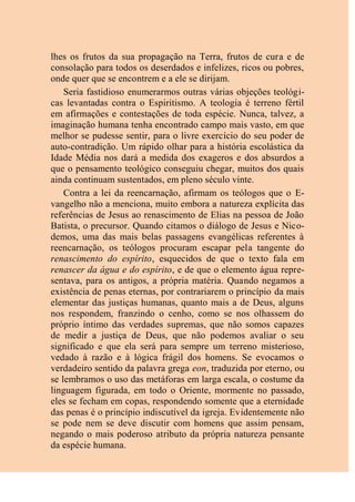 lhes os frutos da sua propagação na Terra, frutos de cura e de
consolação para todos os deserdados e infelizes, ricos ou pobres,
onde quer que se encontrem e a ele se dirijam.
Seria fastidioso enumerarmos outras várias objeções teológi-
cas levantadas contra o Espiritismo. A teologia é terreno fértil
em afirmações e contestações de toda espécie. Nunca, talvez, a
imaginação humana tenha encontrado campo mais vasto, em que
melhor se pudesse sentir, para o livre exercício do seu poder de
auto-contradição. Um rápido olhar para a história escolástica da
Idade Média nos dará a medida dos exageros e dos absurdos a
que o pensamento teológico conseguiu chegar, muitos dos quais
ainda continuam sustentados, em pleno século vinte.
Contra a lei da reencarnação, afirmam os teólogos que o E-
vangelho não a menciona, muito embora a natureza explícita das
referências de Jesus ao renascimento de Elias na pessoa de João
Batista, o precursor. Quando citamos o diálogo de Jesus e Nico-
demos, uma das mais belas passagens evangélicas referentes à
reencarnação, os teólogos procuram escapar pela tangente do
renascimento do espírito, esquecidos de que o texto fala em
renascer da água e do espírito, e de que o elemento água repre-
sentava, para os antigos, a própria matéria. Quando negamos a
existência de penas eternas, por contrariarem o princípio da mais
elementar das justiças humanas, quanto mais a de Deus, alguns
nos respondem, franzindo o cenho, como se nos olhassem do
próprio íntimo das verdades supremas, que não somos capazes
de medir a justiça de Deus, que não podemos avaliar o seu
significado e que ela será para sempre um terreno misterioso,
vedado à razão e à lógica frágil dos homens. Se evocamos o
verdadeiro sentido da palavra grega eon, traduzida por eterno, ou
se lembramos o uso das metáforas em larga escala, o costume da
linguagem figurada, em todo o Oriente, mormente no passado,
eles se fecham em copas, respondendo somente que a eternidade
das penas é o princípio indiscutível da igreja. Evidentemente não
se pode nem se deve discutir com homens que assim pensam,
negando o mais poderoso atributo da própria natureza pensante
da espécie humana.
 