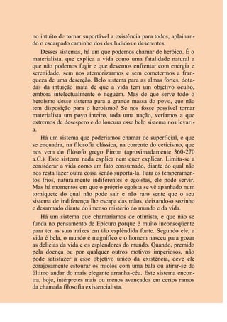 no intuito de tornar suportável a existência para todos, aplainan-
do o escarpado caminho dos desiludidos e descrentes.
Desses sistemas, há um que podemos chamar de heróico. É o
materialista, que explica a vida como uma fatalidade natural a
que não podemos fugir e que devemos enfrentar com energia e
serenidade, sem nos atemorizarmos e sem cometermos a fran-
queza de uma deserção. Belo sistema para as almas fortes, dota-
das da intuição inata de que a vida tem um objetivo oculto,
embora intelectualmente o neguem. Mas de que serve todo o
heroísmo desse sistema para a grande massa do povo, que não
tem disposição para o heroísmo? Se nos fosse possível tornar
materialista um povo inteiro, toda uma nação, veríamos a que
extremos de desespero e de loucura esse belo sistema nos levari-
a.
Há um sistema que poderíamos chamar de superficial, e que
se enquadra, na filosofia clássica, na corrente do ceticismo, que
nos vem do filósofo grego Pirron (aproximadamente 360-270
a.C.). Este sistema nada explica nem quer explicar. Limita-se a
considerar a vida como um fato consumado, diante do qual não
nos resta fazer outra coisa senão suportá-la. Para os temperamen-
tos frios, naturalmente indiferentes e egoístas, ele pode servir.
Mas há momentos em que o próprio egoísta se vê apanhado num
torniquete do qual não pode sair e não raro sente que o seu
sistema de indiferença lhe escapa das mãos, deixando-o sozinho
e desarmado diante do imenso mistério do mundo e da vida.
Há um sistema que chamaríamos de otimista, e que não se
funda no pensamento de Epicuro porque é muito inconseqüente
para ter as suas raízes em tão esplêndida fonte. Segundo ele, a
vida é bela, o mundo é magnífico e o homem nasceu para gozar
as delícias da vida e os esplendores do mundo. Quando, premido
pela doença ou por qualquer outros motivos imperiosos, não
pode satisfazer a esse objetivo único da existência, deve ele
corajosamente estourar os miolos com uma bala ou atirar-se do
último andar do mais elegante arranha-céu. Este sistema encon-
tra, hoje, intérpretes mais ou menos avançados em certos ramos
da chamada filosofia existencialista.
 