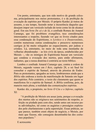 Um ponto, entretanto, que tem sido motivo de grande celeu-
ma, principalmente nos meios protestantes, é o da proibição da
evocação de espíritos por Moisés. O próprio Kardec já tratou do
assunto, a seu tempo, fazendo notar a incoerência daqueles que
desejam impor um versículo isolado do texto como lei de alcance
geral. Em seu livro De cá e de lá, o confrade Romeu do Amaral
Camargo, que foi presbítero evangélico, tece considerações
interessantes a respeito, fazendo ver que os livros citados para
essa condenação do Espiritismo, o Levítico e o Deuteronômio,
contêm numerosas outras condenações e prescreve numerosos
castigos já há muito relegados ao esquecimento, por judeus e
cristãos. Lá, entretanto, no meio de toda uma montanha de
velharias abandonadas – as leis civis da época, estabelecidas por
Moisés –, vão os inimigos do Espiritismo buscar um versículo
que condena a evocação dos mortos, para então afirmarem,
radiantes, que a nossa doutrina é contrária ao texto bíblico.
Lembra o confrade Amaral Camargo que, contra a ordem de
Moisés, segundo vemos em I Reis, capítulo 28, o rei Saul foi
consultar o espírito de Samuel, através da pitonisa de Endor.
Para os protestantes, apegados ao texto, lembraremos ainda que a
Bíblia não endossa a teoria da manifestação de Satanás em lugar
dos espíritos. Pelo contrário, o texto diz claramente que quem se
manifestou foi o espírito de Samuel. A Bíblia confirma, pois, da
maneira mais plena, a realidade das comunicações espíritas.
Kardec diz, a propósito, no livro O Céu e o Inferno, capítulo
XI:
“A proibição de Moisés era assaz justa, porque a evocação
dos mortos não se originava nos sentimentos de respeito, a-
feição ou piedade para com eles, sendo antes um recurso pa-
ra adivinhações, tal como os augúrios e presságios explora-
dos pelo charlatanismo e pela superstição. Essas práticas, ao
que parece, também eram objeto de negócio, e Moisés, por
mais que fizesse, não conseguiu desentranhá-las dos costu-
mes populares.”
E acrescenta:
 