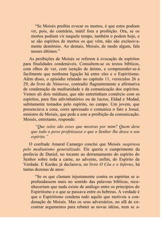 “Se Moisés proibiu evocar os mortos, é que estes podiam
vir, pois, do contrário, inútil fora a proibição. Ora, se os
mortos podiam vir naquele tempo, também o podem hoje, e
se são espíritos de mortos os que vêm, não são exclusiva-
mente demônios. Ao demais, Moisés, de modo algum, fala
nesses últimos.”
As proibições de Moisés se referem à evocação de espíritos
para finalidades condenáveis. Consultem-se os textos bíblicos,
com olhos de ver, com isenção de ânimo, e compreender-se-á
facilmente que nenhuma ligação há entre eles e o Espiritismo.
Além disso, o episódio relatado no capítulo 11, versículos 26 a
29, do livro de Números, contradiz flagrantemente a afirmativa
de condenação da mediunidade e da comunicação dos espíritos.
Vemos ali dois médiuns, que não entretinham comércio com os
espíritos, para fins adivinhatórios ou de lucros, Eldad e Medad,
subitamente tomados pelo espírito, no campo. Um jovem, que
presenciava a cena, corre apressado e comunica o fato a Josué,
ministro de Moisés, que pede a este a proibição da comunicação.
Moisés, entretanto, responde:
“Que zelos são esses que mostras por mim? Quem dera
que todo o povo profetizasse e que o Senhor lhe desse o seu
espírito.”
O confrade Amaral Camargo conclui que Moisés suspirava
pelo mediunismo generalizado. Ele queria o cumprimento da
profecia de Daniel, no tocante ao derramamento do espírito do
Senhor sobre toda a carne, ao advento, enfim, do Espírito da
Verdade. E Kardec já declarava, no livro O Céu e o Inferno, há
tantas dezenas de anos:
“Se os que clamam injustamente contra os espíritas se a-
profundassem mais no sentido das palavras bíblicas, reco-
nheceriam que nada existe de análogo entre os princípios do
Espiritismo e o que se passava entre os hebreus. A verdade é
que o Espiritismo condena tudo aquilo que motivou a con-
denação de Moisés. Mas os seus adversários, no afã de en-
contrar argumentos para rebater as novas idéias, nem se a-
 