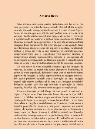 Amar a Deus
Não somente um ilustre pastor protestante nos fez certa vez
essa pergunta, como também o reverendo Otoniel Motta a expla-
nou, do ponto de vista protestante, no seu livrinho Temas Espiri-
tuais, afirmando que os espíritas não podem amar a Deus, uma
vez que não lhe atribuem nenhuma espécie de forma. Tivemos já
a oportunidade de lembrar a ambos outro mandamento bíblico,
aliás tão invocado pelos presentes, o de que não devemos adorar
imagens. Esse mandamento foi renovado por Jesus, quando disse
que devíamos adorar a Deus em espírito e verdade. Analisando
ambos, e tendo em vista o que dissemos no capítulo anterior,
compreenderemos que o Espiritismo vem renovar também a
compreensão desses mandamentos, abrindo a inteligência do
homem para a compreensão de Deus em espírito e verdade, única
maneira de ele o adorar independentemente de qualquer imagem.
De um ponto de vista material, sabemos que há imagens de
madeira, de barro, de metal e de outros elementos. Entretanto, do
ponto de vista espiritual, devíamos saber que há também outras
espécies de imagens, e muito especialmente as imagens mentais.
Por acaso podemos admitir que a adoração de uma imagem
mental seja menos condenável do que a das imagens materiais?
Podemos admitir que não seja idolatria a adoração de ídolos
mentais, forjados pelo homem à sua imagem e semelhança?
Contra a idolatria mental, tão perniciosa quanto a material, se
ergue o Espiritismo. Essa idolatria levou Antero de Quental a
escrever o célebre soneto em que considera Deus como um ser
criado pelo homem, à imagem e semelhança deste. Levou tam-
bém Marx e Engels a considerarem o fenômeno Deus como a
simples projeção do homem a um plano superior, no anseio
natural de querer superar as circunstâncias que o dominam e
escravizam, na Terra. Graças à idolatria mental, os filósofos
materialistas conseguiram desferir profundos golpes na crença de
muitos homens acostumados a pensar. E multidões de crentes,
por sua vez, no mundo inteiro, desviaram o sentimento de amor
que deviam dedicar a Deus, para o simples ídolo mental que a
 