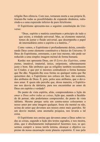 religião lhes oferecia. Com isso, tornaram morta a sua própria fé,
tiraram-lhe todas as possibilidades de expansão dinâmica, redu-
zindo-a a uma expressão inferior de puro fetichismo.
O Espiritismo apresenta-nos a seguinte constituição do Uni-
verso:
“Deus, espírito e matéria constituem o princípio de tudo o
que existe, a trindade universal. Mas, ao elemento material,
temos de juntar o fluido universal, que desempenha o papel
de intermediário entre o espírito e a matéria...”
Como vemos, o Espiritismo é profundamente deísta, conside-
rando Deus como elemento constitutivo e básico do Universo. O
Deus do Espiritismo, entretanto, e por isso mesmo, não pode ser
reduzido a uma simples imagem mental de forma humana.
Kardec nos apresenta Deus, em O Livro dos Espíritos, como
eterno, imutável, imaterial, único, onipotente, soberanamente
justo e bom. São atributos que as religiões também reconhecem
no Criador, e que por si mesmos contradizem a forma humana
que lhe dão. Negando-lhe essa forma ou qualquer outra que lhe
quisermos dar, o Espiritismo nos coloca em face, tão somente,
dos atributos de Deus. É, pois, pelos seus atributos, que o deve-
mos amar. E quem não percebe que, dessa maneira, o Espiritis-
mo nos desvia da idolatria, para nos encaminhar ao amor de
Deus em espírito e verdade?
Do ponto de vista espírita, aliás, compreendemos a lição do
amar a Deus sobre todas as coisas, lição que, usando a faculda-
de de pensar, não poderíamos compreender, do ponto de vista
idólatra. Mesmo porque seria um contra-senso colocarmos o
nosso amor por uma imagem qualquer, fosse ela mental ou não,
acima do amor que devemos aos nossos entes mais queridos. Só
um desvio mental, uma anomalia psíquica, nos levaria a tal
coisa.
O Espiritismo nos ensina que devemos amar a Deus sobre to-
das as coisas, segundo a lição dos textos sagrados, e nos mostra,
aliás, que é absolutamente indispensável fazermos isso, se qui-
sermos cumprir a nossa tarefa terrena, alcançar o objetivo su-
premo da nossa encarnação neste planeta expiatório. E isso pelo
 