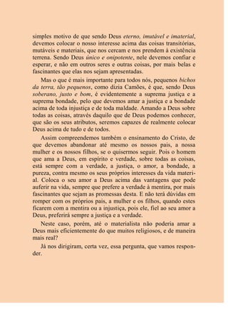 simples motivo de que sendo Deus eterno, imutável e imaterial,
devemos colocar o nosso interesse acima das coisas transitórias,
mutáveis e materiais, que nos cercam e nos prendem à existência
terrena. Sendo Deus único e onipotente, nele devemos confiar e
esperar, e não em outros seres e outras coisas, por mais belas e
fascinantes que elas nos sejam apresentadas.
Mas o que é mais importante para todos nós, pequenos bichos
da terra, tão pequenos, como dizia Camões, é que, sendo Deus
soberano, justo e bom, é evidentemente a suprema justiça e a
suprema bondade, pelo que devemos amar a justiça e a bondade
acima de toda injustiça e de toda maldade. Amando a Deus sobre
todas as coisas, através daquilo que de Deus podemos conhecer,
que são os seus atributos, seremos capazes de realmente colocar
Deus acima de tudo e de todos.
Assim compreendemos também o ensinamento do Cristo, de
que devemos abandonar até mesmo os nossos pais, a nossa
mulher e os nossos filhos, se o quisermos seguir. Pois o homem
que ama a Deus, em espírito e verdade, sobre todas as coisas,
está sempre com a verdade, a justiça, o amor, a bondade, a
pureza, contra mesmo os seus próprios interesses da vida materi-
al. Coloca o seu amor a Deus acima das vantagens que pode
auferir na vida, sempre que prefere a verdade à mentira, por mais
fascinantes que sejam as promessas desta. E não terá dúvidas em
romper com os próprios pais, a mulher e os filhos, quando estes
ficarem com a mentira ou a injustiça, pois ele, fiel ao seu amor a
Deus, preferirá sempre a justiça e a verdade.
Neste caso, porém, até o materialista não poderia amar a
Deus mais eficientemente do que muitos religiosos, e de maneira
mais real?
Já nos dirigiram, certa vez, essa pergunta, que vamos respon-
der.
 