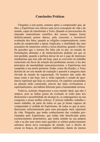 Conclusões Práticas
Chegados a este ponto, estamos aptos a compreender que, de
fato, o Espiritismo nos oferece uma nova concepção da vida e do
mundo, capaz de transformar a Terra. Quando os preconceitos do
chamado materialismo científico dos nossos tempos forem
definitivamente postos abaixo, pela crescente e irresistível
avalanche dos fatos, quando as religiões compreenderem, como
acaba de compreender a Igreja Anglicana, a inutilidade das suas
acusações de satanismo contra a nossa doutrina; quando a filoso-
fia perceber que o terreno lhe falta sob os pés, no mundo de
formulações abstratas e de intelectualismo pedante em que se
tem perdido; quando a política deixar de ser o jogo de interesses
imediatistas que tem sido até hoje, para se converter no trabalho
consciente em favor da solução dos problemas sociais, à luz dos
princípios da imortalidade reencarnacionista, o Espiritismo terá
cumprido a sua tarefa primeira. Então, como diz Kardec, a Terra
deixará de ser um mundo de expiação e passará à categoria mais
elevada de mundo de regeneração. Os homens não serão tão
maus como o são hoje, isto é, terão superado o estado de igno-
rância espiritual que hoje os caracteriza. Os espíritos encarnados
no planeta terão construído, através das lutas civilizadoras e
espiritualizantes, um habitat diferente para a humanidade terrena.
Todavia, somente chegaremos a esse mundo ideal, que não é
utópico, pois as linhas gerais da evolução aí estão para nos
demonstrar a possibilidade de alcançá-lo, se empregarmos na sua
conquista o nosso melhor esforço. É preciso trabalho, trabalho e
muito trabalho, de parte de todos os que já foram capazes de
compreender a verdade do Espiritismo, de todos os que já ama-
dureceram suficientemente para uma percepção mais espiritual
da vida. Ninguém, que tenha conhecimento das verdades pro-
clamadas pelo Espiritismo, que tenha sido beneficiado pelos
esclarecimentos doutrinários, que tenha sentido na sua própria
vida e na dos seus entes mais queridos os efeitos poderosamente
salutares dessa nova concepção do mundo, tem o direito de
cruzar os braços, de permanecer indiferente, diante da imensa
 