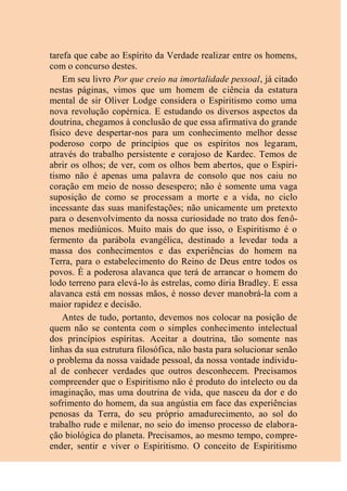tarefa que cabe ao Espírito da Verdade realizar entre os homens,
com o concurso destes.
Em seu livro Por que creio na imortalidade pessoal, já citado
nestas páginas, vimos que um homem de ciência da estatura
mental de sir Oliver Lodge considera o Espiritismo como uma
nova revolução copérnica. E estudando os diversos aspectos da
doutrina, chegamos à conclusão de que essa afirmativa do grande
físico deve despertar-nos para um conhecimento melhor desse
poderoso corpo de princípios que os espíritos nos legaram,
através do trabalho persistente e corajoso de Kardec. Temos de
abrir os olhos; de ver, com os olhos bem abertos, que o Espiri-
tismo não é apenas uma palavra de consolo que nos caiu no
coração em meio de nosso desespero; não é somente uma vaga
suposição de como se processam a morte e a vida, no ciclo
incessante das suas manifestações; não unicamente um pretexto
para o desenvolvimento da nossa curiosidade no trato dos fenô-
menos mediúnicos. Muito mais do que isso, o Espiritismo é o
fermento da parábola evangélica, destinado a levedar toda a
massa dos conhecimentos e das experiências do homem na
Terra, para o estabelecimento do Reino de Deus entre todos os
povos. É a poderosa alavanca que terá de arrancar o homem do
lodo terreno para elevá-lo às estrelas, como diria Bradley. E essa
alavanca está em nossas mãos, é nosso dever manobrá-la com a
maior rapidez e decisão.
Antes de tudo, portanto, devemos nos colocar na posição de
quem não se contenta com o simples conhecimento intelectual
dos princípios espíritas. Aceitar a doutrina, tão somente nas
linhas da sua estrutura filosófica, não basta para solucionar senão
o problema da nossa vaidade pessoal, da nossa vontade individu-
al de conhecer verdades que outros desconhecem. Precisamos
compreender que o Espiritismo não é produto do intelecto ou da
imaginação, mas uma doutrina de vida, que nasceu da dor e do
sofrimento do homem, da sua angústia em face das experiências
penosas da Terra, do seu próprio amadurecimento, ao sol do
trabalho rude e milenar, no seio do imenso processo de elabora-
ção biológica do planeta. Precisamos, ao mesmo tempo, compre-
ender, sentir e viver o Espiritismo. O conceito de Espiritismo
 
