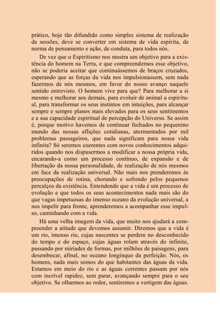 prático, hoje tão difundido como simples sistema de realização
de sessões, deve se converter em sistema de vida espírita, de
norma de pensamento e ação, de conduta, para todos nós.
De vez que o Espiritismo nos mostra um objetivo para a exis-
tência do homem na Terra, e que compreendemos esse objetivo,
não se poderia aceitar que continuássemos de braços cruzados,
esperando que as forças da vida nos impulsionassem, sem nada
fazermos de nós mesmos, em favor do nosso avanço naquele
sentido entrevisto. O homem vive para que? Para melhorar a si
mesmo e melhorar aos demais, para evoluir de animal a espiritu-
al, para transformar os seus instintos em intuições, para alcançar
sempre e sempre planos mais elevados para os seus sentimentos
e a sua capacidade espiritual de percepção do Universo. Se assim
é, porque motivo havemos de continuar fechados no pequenino
mundo das nossas aflições cotidianas, atormentados por mil
problemas passageiros, que nada significam para nossa vida
infinita? Só seremos coerentes com novos conhecimentos adqui-
ridos quando nos dispusermos a modificar a nossa própria vida,
encarando-a como um processo contínuo, de expansão e de
libertação da nossa personalidade, de realização de nós mesmos
em face da realização universal. Não mais nos prenderemos às
preocupações de rotina, chorando e sofrendo pelos pequenos
percalços da existência. Entendendo que a vida é um processo de
evolução e que todos os seus acontecimentos nada mais são do
que vagas impetuosas do imenso oceano da evolução universal, a
nos impelir para frente, aprenderemos a acompanhar esse impul-
so, caminhando com a vida.
Há uma velha imagem da vida, que muito nos ajudará a com-
preender a atitude que devemos assumir. Diremos que a vida é
um rio, imenso rio, cujas nascentes se perdem no desconhecido
do tempo e do espaço, cujas águas rolam através do infinito,
passando por miríades de formas, por milhões de paisagens, para
desembocar, afinal, no oceano longínquo da perfeição. Nós, os
homens, nada mais somos do que habitantes das águas da vida.
Estamos em meio do rio e as águas correntes passam por nós
com incrível rapidez, sem parar, avançando sempre para o seu
objetivo. Se olharmos ao redor, sentiremos a vertigem das águas.
 