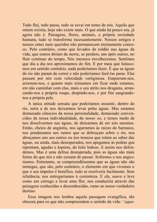 Tudo flui, tudo passa, tudo se esvai em torno de nós. Aquilo que
ontem existia, hoje não existe mais. O que ainda há pouco era, já
agora não é. Paisagens, flores, animais, a própria sociedade
humana, tudo se transforma incessantemente. Nossos amigos e
nossos entes mais queridos não permanecem eternamente conos-
co. Pelo contrário, como que levados de roldão nas águas da
vida, que outros diriam da morte, se perdem, uns após outros, no
fluir contínuo do tempo. Nós mesmos envelhecemos. Sentimos
que dia a dia nos aproximamos do fim. E por mais que lutásse-
mos em sentido contrário, nada poderíamos fazer. É que as águas
do rio não param de correr e não poderíamos fazê-las parar. Elas
passam por nós com velocidade vertiginosa. Empurram-nos,
arrastam-nos, e quanto mais teimamos em ficar onde estamos,
em não caminhar com elas, mais o seu atrito nos desgasta, arran-
cando-nos a própria roupa, despindo-nos, e por fim sangrando-
nos a própria pele.
A única atitude sensata que poderíamos assumir, dentro do
rio, seria a de nos deixarmos levar pelas águas. Mas estamos
demasiado cônscios da nossa personalidade, demasiado conven-
cidos da nossa individualidade, do nosso eu, e temos medo de
nos dissolvermos nas águas, de deixarmos de ser nós mesmos.
Então, cheios de angústia, nos agarramos às raízes do barranco,
nos penduramos aos ramos que se debruçam sobre o rio, nos
abraçamos uns aos outros ou nos troncos que rolam ao sabor das
águas, ou ainda, mais desesperados, nos apegamos às pedras que
repontam, agudas e ásperas, do leito lodoso. E assim nos defen-
demos. Mas é uma defesa desesperada, pois as águas são mais
fortes do que nós e não cessam de passar. Sofremos e nos angus-
tiamos. Entretanto, se compreendêssemos que as águas não são
inimigas, que são, pelo contrário, o elemento em que vivemos e
que o seu impulso é benéfico, tudo se resolveria facilmente. Sem
relutância, nos entregaríamos à correnteza. E ela, suave e leve
como um córrego a levar uma flor, nos conduziria através das
paisagens conhecidas e desconhecidas, rumo ao nosso verdadeiro
destino.
Essa imagem nos lembra aquela passagem evangélica, tão
obscura para os que não compreendem o sentido da vida: “aque-
 