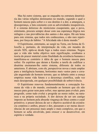 Mas há outro sistema, que se enquadra na estrutura doutriná-
ria das várias religiões dominantes no mundo, segundo o qual o
homem nasceu para sofrer e o seu destino é a dor, a amargura, a
desesperança, a luta constante com as adversidades insuperáveis.
É o sistema doloroso do misticismo exasperante, que o povo,
entretanto, procura sempre dosar com sua esperança ilógica nos
milagres e nas providências dos santos e dos anjos. Há um lema
para este sistema, que todos nós conhecemos, e não raro repeti-
mos, por força do hábito: “A felicidade não é deste mundo.”
O Espiritismo, entretanto, ao surgir na Terra, em forma de fi-
losofia e, portanto, de interpretação da vida, em meados do
século XIX, opôs-se desde logo a todos esses sistemas. Negou
que a vida não tenha objetivo nem significação, combateu a
teoria do prazer material como finalidade da existência humana e
manifestou-se contrário à idéia de que o homem nasceu para
sofrer. Os espíritos que deram a Kardec a tarefa de codificar a
doutrina ensinaram-lhe outro sistema, diferente de todos os
anteriores. E abriram, com ele, perspectivas novas e mais amplas
para a inteligência humana, horizontes mais vastos para o cora-
ção angustiado do homem terreno, que se debatia entre a crença
empírica numa vida futura e a descrença científica, cada vez
mais desesperada, em qualquer possibilidade de sobrevivência.
O Espiritismo renovou fundamentalmente a concepção hu-
mana da vida e do mundo, ensinando ao homem que ele não
nasceu para gozar nem para sofrer, mas apenas para evoluir, para
progredir, como tudo evolui e progride ao nosso redor, na natu-
reza e na própria sociedade. A dor deixou de ser um castigo
imposto ao homem pela absurda vingança de Deus contra o casal
primitivo; o prazer deixou de ser o objetivo aceitável da existên-
cia corpórea e ambos, prazer e dor, passaram a ser meras decor-
rências de um processo mais amplo e mais complexo, em que o
homem se acha envolvido, para crescer e se desenvolver, em
espírito e verdade.
 