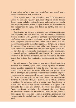 le que quiser salvar a sua vida, perdê-la-á, mas aquele que a
perder por amor de mim, salvá-la-á”.
Disse o padre alta, no seu admirável livro O Cristianismo do
Cristo e o dos seus vigários, que Jesus está para nós na posição
de um grande nadador, ensinando-nos a nadar. A imagem condiz
com a que expusemos acima. E é por isso que ele nos ensinava a
nos entregarmos às águas, sem temor de perder, com isso, a
nossa vida.
Quanto mais um homem se apega às suas idéias pessoais, aos
seus caprichos, aos seus sistemas, mais se distancia dos outros,
mais se afasta da vida. Quem não conhece esses temperamentos
confinados, essas criaturas ranzinzas, cheias de “coisinhas”, que
estão sempre de prevenção contra tudo e contra todos? Pois não
são outra coisa senão indivíduos agarrados fortemente às raízes
do barranco. Eles se defendem da vida e dos homens, querem
viver a seu modo, fechados nos seus costumes. Quem quiser tirá-
los para fora da cova mental e psíquica em que eles se meteram,
por vontade própria, será considerado inimigo. No entanto, se os
levarmos a um médico psiquiatra, este os considerará enfermos,
que de fato o são, e lhes receitará os meios necessários à liberta-
ção.
Na vida comum, fora desse terreno específico da patologia
psíquica, nós também, quase todos, somos espíritos confinados,
somos doentes, apegados à rotina de uma vida sem sentido,
lutando contra as águas do rio da vida, que nos querem levar
para a libertação. Se quisermos continuar nessa atitude, só pode-
remos aumentar os nossos sofrimentos e as nossas dores. A lição
do Cristo se torna, pois, muito clara, diante dos ensinamentos
espíritas. A vida não é fixa, não é sólida, não é estável. É fluente
e mutável. Se quisermos salvar a nossa vida, fixando-nos em
nossos hábitos e em nossas idéias, perdê-la-emos, porque o fluxo
constante das coisas nos libertará de súbito, nos atirará para
frente, com ímpeto irresistível. Se, pelo contrário, concordamos
em sacrificar a nossa vida por amor do Cristo, ou seja, trocar o
nosso apego às pequeninas coisas da existência passageira pela
compreensão das verdades eternas, por ele ensinadas, salvá-la-
emos.
 