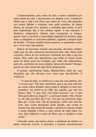 Compreendamos, pois, antes de tudo, a nossa verdadeira po-
sição diante da vida, e procuremos nos adaptar a ela. Compreen-
damos que a vida é um fluxo, que temos de viver, não apegados
aos nossos hábitos e sistemas, mas, pelo contrário, de mente
aberta, de coração leve, prontos a caminhar para frente. O pró-
prio Espiritismo não é um sistema rígido. A sua natureza é
dinâmica, progressiva. Quanto mais avançarem os tempos,
quanto mais se acelerar a maturidade espiritual do homem, tanto
mais se alargarão os conceitos espíritas, segundo a própria lição
de Kardec. Vivamos também dessa maneira, se quisermos come-
çar a viver uma vida espírita.
Depois de havermos tomado essa posição, devemos compre-
ender que ela não representa desinteresse pela vida. Muito pelo
contrário, temos de nos interessar vivamente por tudo o que nos
rodeia. Pois então não aprendemos que todas as coisas fazem
parte do plano geral da evolução, que todas elas representam,
para nós, auxiliares do nosso próprio desenvolvimento? Desape-
garmo-nos das coisas não quer dizer desprezá-las.
O grande espiritualista hindu, Râmakrishna, dizia aos seus
discípulos que eles deviam viver como uma ama-de-leite. E
explicava:
“A ama-de-leite, ao referir-se à casa dos seus patrões, diz:
“a nossa casa”. Ela sabe, entretanto, que a sua casa está lon-
ge, numa aldeia distante, para a qual se dirigem os seus pen-
samentos. Ao referir-se ao filho dos patrões, que traz nos
braços, dirá: “o meu Hari está muito travesso” ou “o meu
Hari gosta disto ou daquilo”, e assim por diante. Não obstan-
te, ela sabe que Hari não é seu. Aos que me procuram, digo-
lhes que vivam uma vida de desapego, como essa ama-de-
leite, que vivam desligados deste mundo, que vivam no
mundo mas não sejam do mundo, e tenham ao mesmo tempo
a mente dirigida a Deus, a casa celeste de onde todos vie-
mos. Que implorem o amor de Deus, que os ajudará a viver
assim.”
Colocado assim, em termos claros, o problema da atitude es-
pírita, resta-nos vivê-la. A princípio, é natural, encontraremos
 