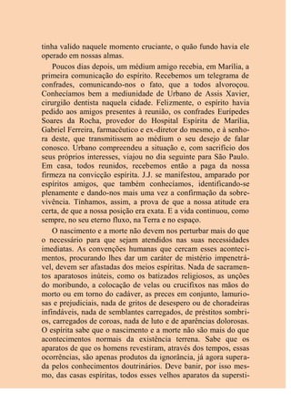 tinha valido naquele momento cruciante, o quão fundo havia ele
operado em nossas almas.
Poucos dias depois, um médium amigo recebia, em Marília, a
primeira comunicação do espírito. Recebemos um telegrama de
confrades, comunicando-nos o fato, que a todos alvoroçou.
Conhecíamos bem a mediunidade de Urbano de Assis Xavier,
cirurgião dentista naquela cidade. Felizmente, o espírito havia
pedido aos amigos presentes à reunião, os confrades Eurípedes
Soares da Rocha, provedor do Hospital Espírita de Marília,
Gabriel Ferreira, farmacêutico e ex-diretor do mesmo, e à senho-
ra deste, que transmitissem ao médium o seu desejo de falar
conosco. Urbano compreendeu a situação e, com sacrifício dos
seus próprios interesses, viajou no dia seguinte para São Paulo.
Em casa, todos reunidos, recebemos então a paga da nossa
firmeza na convicção espírita. J.J. se manifestou, amparado por
espíritos amigos, que também conhecíamos, identificando-se
plenamente e dando-nos mais uma vez a confirmação da sobre-
vivência. Tínhamos, assim, a prova de que a nossa atitude era
certa, de que a nossa posição era exata. E a vida continuou, como
sempre, no seu eterno fluxo, na Terra e no espaço.
O nascimento e a morte não devem nos perturbar mais do que
o necessário para que sejam atendidos nas suas necessidades
imediatas. As convenções humanas que cercam esses aconteci-
mentos, procurando lhes dar um caráter de mistério impenetrá-
vel, devem ser afastadas dos meios espíritas. Nada de sacramen-
tos aparatosos inúteis, como os batizados religiosos, as unções
do moribundo, a colocação de velas ou crucifixos nas mãos do
morto ou em torno do cadáver, as preces em conjunto, lamurio-
sas e prejudiciais, nada de gritos de desespero ou de choradeiras
infindáveis, nada de semblantes carregados, de préstitos sombri-
os, carregados de coroas, nada de luto e de aparências dolorosas.
O espírita sabe que o nascimento e a morte não são mais do que
acontecimentos normais da existência terrena. Sabe que os
aparatos de que os homens revestiram, através dos tempos, essas
ocorrências, são apenas produtos da ignorância, já agora supera-
da pelos conhecimentos doutrinários. Deve banir, por isso mes-
mo, das casas espíritas, todos esses velhos aparatos da supersti-
 