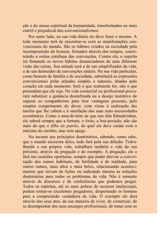 ção e do atraso espiritual da humanidade, transformados no mais
estéril e prejudicial dos convencionalismos.
Por outro lado, na sua vida diária ele deve fazer o mesmo. A
todo momento terá de encontrar-se com as manifestações con-
vencionais do mundo. São os hábitos criados na sociedade pela
incompreensão do homem, firmados através dos tempos, consti-
tuindo a rotina cotidiana das convenções. Contra ela, o espírita
irá firmando os novos hábitos denunciadores de uma diferente
visão das coisas. Sua atitude será a de um simplificador da vida,
a de um destruidor de convenções inúteis. Na sua vida particular,
como homem de família e de sociedade, substituirá as expressões
convencionais pelas atitudes simples e naturais, ditadas pelo
coração em cada momento. Será o que realmente for, não o que
pretendam que ele seja. Na vida comercial ou profissional procu-
rará substituir a ganância desenfreada ou o desejo instintivo de
superar os companheiros para tirar vantagens pessoais, pelo
simples cumprimento do dever, com vistas à realização das
tarefas que lhe cabem e à satisfação das suas reais necessidades
econômicas. Como a ama-de-leite de que nos fala Râmakrishna,
ele saberá sempre que a fortuna, o êxito, a boa-posição, não são
mais do que o filho do patrão, do qual ele deve cuidar com o
máximo de carinho, mas sem apego.
No tocante aos princípios doutrinários, sabendo, como sabe,
que o mundo necessita deles, tudo fará pela sua difusão. Traba-
lhando a sua própria vida, trabalhará também a vida do seu
próximo, através da pregação e do exemplo. A pregação, ele a
fará nas ocasiões oportunas, sempre que puder desviar a conver-
sação dos rumos habituais, de futilidade e de maldade, para
outros rumos, mais altos e mais belos, relacionando aconteci-
mentos que sirvam de lições ou indicando mesmo as soluções
doutrinárias para todos os problemas da vida. Não é somente
através de discursos e de conferências que podemos pregar.
Todos os espíritas, até os mais pobres de recursos intelectuais,
podem tornar-se excelentes pregadores, despertando os homens
para a compreensão verdadeira da vida. O exemplo ele dará
através dos seus atos, da sua maneira de viver, de comerciar, de
se desempenhar dos seus encargos profissionais, de tratar com os
 