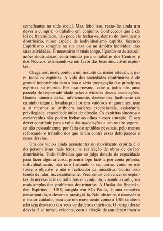 semelhantes na vida social. Mas feito isso, resta-lhe ainda um
dever a cumprir: o trabalho em conjunto. Conhecedor que é da
lei de fraternidade, não pode ele fechar-se, dentro do movimento
doutrinário, numa espécie de individualismo espírita, fazendo
Espiritismo somente na sua casa ou no âmbito individual das
suas atividades. É necessário ir mais longe, ligando-se às associ-
ações doutrinárias, contribuindo para o trabalho dos Centros e
dos Núcleos, esforçando-se em favor das boas iniciativas espíri-
tas.
Chegamos, neste ponto, a um assunto da maior relevância pa-
ra todos os espíritas. A vida das sociedades doutrinárias é de
grande importância para a boa e séria propagação dos princípios
espíritas no mundo. Por isso mesmo, cabe a todos nós uma
parcela de responsabilidade pelas atividades dessas associações.
Grande número delas, infelizmente, desviam-se facilmente do
caminho seguro, levadas por homens vaidosos e ignorantes, que
a si mesmos se atribuem poderes excepcionais, assistência
privilegiada, capacidade única de direção. Os espíritas sinceros e
esclarecidos não podem fechar os olhos a essa situação. É seu
dever contribuir para a volta das associações a um roteiro seguro,
se não pessoalmente, por falta de aptidões pessoais, pelo menos
reforçando o trabalho dos que lutam contra essas deturpações e
esses desvios.
Um dos vícios ainda persistentes no movimento espírita é o
do personalismo mais feroz, na realização de obras de caráter
doutrinário. Todo indivíduo que se julga dotado de capacidade
para fazer alguma coisa, procura logo fazê-la por conta própria,
individualmente, não raro firmando o seu nome, como se ele
fosse o objetivo e não o realizador da iniciativa. Contra isso
temos de lutar, incessantemente. Precisamos convencer os espíri-
tas da necessidade de trabalhos em conjunto, visando as soluções
mais amplas dos problemas doutrinários. A União das Socieda-
des Espíritas – USE, surgida em São Paulo, é uma tentativa
nesse sentido, e devemos prestigiá-la. Não obstante, é necessário
o maior cuidado, para que um movimento como a USE também
não seja desviado dos seus verdadeiros objetivos. O perigo desse
desvio já se tornou evidente, com a criação de um departamento
 