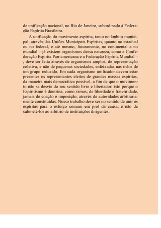 de unificação nacional, no Rio de Janeiro, subordinado à Federa-
ção Espírita Brasileira.
A unificação do movimento espírita, tanto no âmbito munici-
pal, através das Uniões Municipais Espíritas, quanto no estadual
ou no federal, e até mesmo, futuramente, no continental e no
mundial – já existem organismos dessa natureza, como a Confe-
deração Espírita Pan-americana e a Federação Espírita Mundial –
, deve ser feita através de organismos amplos, de representação
coletiva, e não de pequenas sociedades, enfeixadas nas mãos de
um grupo reduzido. Em cada organismo unificador devem estar
presentes os representantes eleitos de grandes massas espíritas,
da maneira mais democrática possível, a fim de que o movimen-
to não se desvie do seu sentido livre e libertador; isto porque o
Espiritismo é doutrina, como vimos, de liberdade e fraternidade,
jamais de coação e imposição, através de autoridades arbitraria-
mente constituídas. Nosso trabalho deve ser no sentido de unir os
espíritas para o esforço comum em prol da causa, e não de
submetê-los ao arbítrio de instituições dirigentes.
 
