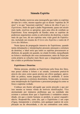 Súmula Espírita
Allan Kardec escreveu uma monografia que todos os espíritas
deviam ler e reler, mesmo aqueles que se dizem “espíritas de 30
anos” e os que “nasceram espíritas”: trata-se da obra O que é o
Espiritismo, título do qual o padre Negromonte, quase um século
mais tarde, resolveu se apropriar, para uma obra de combate ao
Espiritismo. Essa monografia de Kardec arma os espíritas de
poderosos argumentos contra os adversários da doutrina, e muito
mais do que isso, dá aos espíritas uma visão geral do Espiritis-
mo, incluindo um resumo de O Livro dos Espíritos e outro de O
Livro dos Médiuns.
Nesta época de propagação intensiva do Espiritismo, quando
tantas deturpações e interpretações pessoais ameaçam a estrutura
da doutrina, o ideal seria que todos os espíritas procurassem se
abeberar, de quando em quando, no citado livrinho, mergulhando
na leitura e meditação dos seus ensinamentos, antes de forjar por
conta própria as soluções mais fáceis que a imaginação costuma
dar a todos os problemas humanos.
Espiritismo é Doutrina
Muitas pessoas, atraídas ao Espiritismo pela força dos fatos,
mas pouco afeitas à leitura e ao estudo, costumam praticá-lo
através dos anos como quem pratica um ofício qualquer, apren-
dido na prática, numa pequena oficina de arrabalde. E assim
fazendo, ignoram a estrutura doutrinária, forjam para si mesmas
uma interpretação do Espiritismo e procuram propagá-la como se
fosse a suprema verdade.
Conheço um ilustre advogado que assim procede e que por
isso mesmo se tornou vítima de terríveis mistificações. Vive
atormentado por inúmeros problemas que na realidade não
existem e costuma dizer que o Espiritismo é verdadeiro emara-
nhado, em que a mente humana se perderá, se quiser esquadri-
nhá-lo. Respondi-lhe, certo dia, que o Espiritismo é um copo
d’água, transparente e cristalino, sem qualquer espécie de com-
plicação ou de obscuridade, e ele me contradisse com ardor,
 