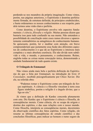 perdendo-se nos meandros da própria imaginação. Como vimos,
porém, nas páginas anteriores, o Espiritismo é doutrina perfeita-
mente firmada, de estrutura definida, de princípios estabelecidos,
e basta ordenarmos os nossos conhecimentos a seu respeito, para
dele termos uma visão clara e perfeita.
Como doutrina, o Espiritismo envolve três aspectos funda-
mentais: é ciência, filosofia e religião. Muitas pessoas dizem que
bastaria isso para tudo confundir na sua mente. Não entendem a
possibilidade de conciliação entre esses ramos diversos e aparen-
temente contraditórios ou antagônicos do conhecimento humano.
Se quisessem, porém, ler e meditar com atenção, em breve
compreenderiam que justamente essa fusão dos diferentes aspec-
tos do conhecimento é o que dá ao Espiritismo a inteireza mais
completa e a mais absoluta coerência. Ele não divide nem subdi-
vide a vida, o mundo, o pensamento, o conhecimento. Reúne,
engloba todas as coisas numa concepção única, demonstrando a
unidade fundamental de tudo quanto existe.
O Triângulo de Emmanuel
Não vimos ainda mais bela e perfeita definição do Espiritis-
mo do que a feita por Emmanuel, na introdução do livro O
Consolador, recebido psicograficamente por Chico Xavier. Diz
ele, na referida obra:
“Podemos tomar o Espiritismo como um triângulo de for-
ças espirituais. A ciência e a filosofia vinculam à terra essa
figura simbólica, porém a religião é o ângulo divino, que a
liga ao céu.”
Já vimos que a definição de Kardec concorda plenamente
com esta. Diz Kardec que o Espiritismo é ciência e filosofia, de
conseqüências morais. Como ciência, ele se ocupa da origem e
destino dos espíritos, e das suas relações com o nosso mundo.
Como filosofia, interpreta as conseqüências morais, decorrentes
da observação científica dos fatos espíritas. Como religião, ele
resume as últimas conseqüências do estudo científico e das
conclusões filosóficas, para indicar ao homem o rumo seguro da
 