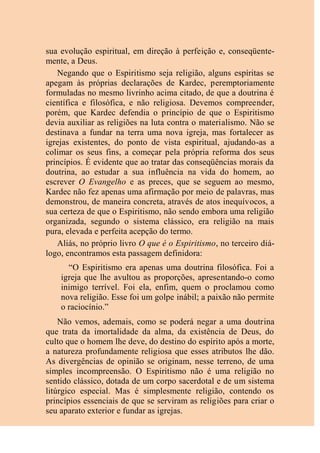 sua evolução espiritual, em direção à perfeição e, conseqüente-
mente, a Deus.
Negando que o Espiritismo seja religião, alguns espíritas se
apegam às próprias declarações de Kardec, peremptoriamente
formuladas no mesmo livrinho acima citado, de que a doutrina é
científica e filosófica, e não religiosa. Devemos compreender,
porém, que Kardec defendia o princípio de que o Espiritismo
devia auxiliar as religiões na luta contra o materialismo. Não se
destinava a fundar na terra uma nova igreja, mas fortalecer as
igrejas existentes, do ponto de vista espiritual, ajudando-as a
colimar os seus fins, a começar pela própria reforma dos seus
princípios. É evidente que ao tratar das conseqüências morais da
doutrina, ao estudar a sua influência na vida do homem, ao
escrever O Evangelho e as preces, que se seguem ao mesmo,
Kardec não fez apenas uma afirmação por meio de palavras, mas
demonstrou, de maneira concreta, através de atos inequívocos, a
sua certeza de que o Espiritismo, não sendo embora uma religião
organizada, segundo o sistema clássico, era religião na mais
pura, elevada e perfeita acepção do termo.
Aliás, no próprio livro O que é o Espiritismo, no terceiro diá-
logo, encontramos esta passagem definidora:
“O Espiritismo era apenas uma doutrina filosófica. Foi a
igreja que lhe avultou as proporções, apresentando-o como
inimigo terrível. Foi ela, enfim, quem o proclamou como
nova religião. Esse foi um golpe inábil; a paixão não permite
o raciocínio.”
Não vemos, ademais, como se poderá negar a uma doutrina
que trata da imortalidade da alma, da existência de Deus, do
culto que o homem lhe deve, do destino do espírito após a morte,
a natureza profundamente religiosa que esses atributos lhe dão.
As divergências de opinião se originam, nesse terreno, de uma
simples incompreensão. O Espiritismo não é uma religião no
sentido clássico, dotada de um corpo sacerdotal e de um sistema
litúrgico especial. Mas é simplesmente religião, contendo os
princípios essenciais de que se serviram as religiões para criar o
seu aparato exterior e fundar as igrejas.
 