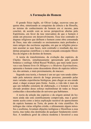 A Formação do Homem
O grande físico inglês, sir Oliver Lodge, escreveu uma pe-
quena obra, sintetizando as conquistas da ciência e da filosofia,
no terreno do conhecimento do homem em si mesmo, para
concluir, de acordo com as novas perspectivas abertas pelo
Espiritismo, em favor da tese renovadora de que o homem é
ainda um processo em desenvolvimento. Essa tese contradiz os
dogmas religiosos que definem o homem como obra consumada
de Deus, mas não contradiz os ensinamentos mais profundos e
mais antigos das escrituras sagradas, em que as religiões procu-
ram assentar as suas bases, nem contradiz o resultado das mo-
dernas pesquisas científicas e a mais avançada concepção filosó-
fica da origem e do destino do homem.
A teoria do transformismo, da evolução das espécies, de
Charles Darwin, simultaneamente apresentada pelo grande
botânico e zoólogo Alfred Russel Wallace, que mais tarde escre-
veu o seu famoso livro Os Milagres e o Moderno Espiritualismo,
apresenta o homem como descendente direto de espécies inferio-
res, dos animais, e mais proximamente, do macaco.
Segundo essa teoria, o homem é um ser que vem sendo elabo-
rado pela natureza através de longo processo, passando pelas
mais variadas experiências biológicas, para chegar ao seu estado
atual, e daqui avançar para frente. Assim, a vida não é mais do
que um trabalho constante de elaboração, e o homem é o mais
elevado produto desse esforço multimilenar de todas as forças
conhecidas e desconhecidas do universo que habitamos.
A teoria da seleção das espécies e da origem animal do ho-
mem ainda não está cientificamente comprovada, mas é geral-
mente aceita como a única explicação razoável do aparecimento
da espécie humana na Terra, do ponto de vista científico. Os
teólogos das várias religiões cristãs, e ultimamente alguns teóso-
fos e ocultistas, levantam objeções teológicas e filosóficas a essa
teoria, mas todas elas destituídas de qualquer fundamento cientí-
fico. A tendência geral da ciência moderna é favorável a essa
 