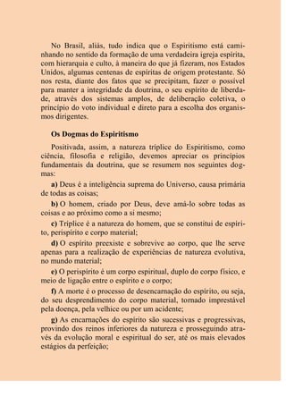 No Brasil, aliás, tudo indica que o Espiritismo está cami-
nhando no sentido da formação de uma verdadeira igreja espírita,
com hierarquia e culto, à maneira do que já fizeram, nos Estados
Unidos, algumas centenas de espíritas de origem protestante. Só
nos resta, diante dos fatos que se precipitam, fazer o possível
para manter a integridade da doutrina, o seu espírito de liberda-
de, através dos sistemas amplos, de deliberação coletiva, o
princípio do voto individual e direto para a escolha dos organis-
mos dirigentes.
Os Dogmas do Espiritismo
Positivada, assim, a natureza tríplice do Espiritismo, como
ciência, filosofia e religião, devemos apreciar os princípios
fundamentais da doutrina, que se resumem nos seguintes dog-
mas:
a) Deus é a inteligência suprema do Universo, causa primária
de todas as coisas;
b) O homem, criado por Deus, deve amá-lo sobre todas as
coisas e ao próximo como a si mesmo;
c) Tríplice é a natureza do homem, que se constitui de espíri-
to, perispírito e corpo material;
d) O espírito preexiste e sobrevive ao corpo, que lhe serve
apenas para a realização de experiências de natureza evolutiva,
no mundo material;
e) O perispírito é um corpo espiritual, duplo do corpo físico, e
meio de ligação entre o espírito e o corpo;
f) A morte é o processo de desencarnação do espírito, ou seja,
do seu desprendimento do corpo material, tornado imprestável
pela doença, pela velhice ou por um acidente;
g) As encarnações do espírito são sucessivas e progressivas,
provindo dos reinos inferiores da natureza e prosseguindo atra-
vés da evolução moral e espiritual do ser, até os mais elevados
estágios da perfeição;
 
