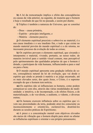 h) A lei da reencarnação implica o efeito das conseqüências
ou causas da vida anterior, na seguinte, de maneira que o homem
é hoje o resultado do que foi no passado, e assim por diante;
i) Tríplice é também a natureza do Universo, que se constitui
de:
• Deus – causa primária,
• Espírito – princípio inteligente, e
• Matéria – elemento passivo;
j) O elemento espiritual preexiste e sobrevive ao material, é a
sua causa imediata e o seu imediato fim, e tudo o que existe no
mundo material provém do mundo espiritual e a ele retorna, no
incessante processo da evolução de todas as coisas;
k) Os espíritos povoam o elemento espiritual, que circunda e
interpenetra o material, vivendo, portanto, ao nosso redor, de
maneira invisível para o sentido visual comum, mas perceptível
pelo aprimoramento das qualidades próprias de que o homem é
dotado, e participam da vida humana, influenciando-a para o mal
ou para o bem;
l) O mundo espiritual apresenta uma gradação infinita de se-
res, conseqüência natural da lei de evolução, que vai desde o
espírito que ainda se prende à matéria e se julga encarnado, até
os mais elevados seres, dos quais Jesus, o Cristo, é o supremo
exemplo de que o homem tem notícia;
m) Os espíritos não só influenciam os homens, como podem
comunicar-se com eles, através das várias modalidades de medi-
unidade: a intuitiva, a de incorporação, a de efeitos físicos, a de
materialização, a de voz-direta, a audiente, a vidente, e diversas
outras;
n) Os homens exercem influência sobre os espíritos que vi-
vem nas proximidades da terra, podendo atraí-los consciente ou
inconscientemente e orientá-los, esclarecê-los, doutriná-los
durante as sessões práticas de Espiritismo;
o) A prece e a concentração mental com objetivos elevados
são meios de vibração que o homem dispõe para atrair ou afastar
as influências espirituais e orientar o seu próprio pensamento;
 