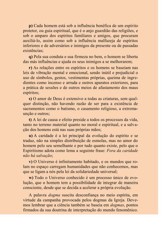 p) Cada homem está sob a influência benéfica de um espírito
protetor, ou guia espiritual, que é o anjo guardião das religiões, e
sob o amparo dos espíritos familiares e amigos, que procuram
auxiliá-lo, assim como sob a influência malfazeja de espíritos
inferiores e de adversários e inimigos da presente ou de passadas
existências;
q) Pela sua conduta e sua firmeza no bem, o homem se liberta
das más influências e ajuda os seus inimigos a se melhorarem;
r) As relações entre os espíritos e os homens se baseiam nas
leis de vibração mental e emocional, sendo inútil e prejudicial o
uso de símbolos, gestos, vestimentas próprias, queima de ingre-
dientes como incenso e arruda e outros aparatos exteriores, para
a prática de sessões e de outros meios de afastamento dos maus
espíritos;
s) O amor de Deus é extensivo a todas as criaturas, sem qual-
quer distinção, não havendo razão de ser para a existência de
sacramentos como o batismo, o casamento religioso, a extrema-
unção e outros;
t) A lei de causa e efeito preside a todos os processos da vida,
tanto no terreno material quanto no moral e espiritual, e a salva-
ção dos homens está nas suas próprias mãos;
u) A caridade é a lei principal da evolução do espírito e se
traduz, não na simples distribuição de esmolas, mas no amor do
homem pelo seu semelhante e por tudo quanto existe, pelo que o
Espiritismo adota como lema a seguinte frase: Fora da caridade
não há salvação;
v) O Universo é infinitamente habitado, e os mundos que ro-
lam no espaço carregam humanidades que não conhecemos, mas
que se ligam a nós pela lei da solidariedade universal;
w) Todo o Universo conhecido é um processo único de evo-
lução, que o homem tem a possibilidade de integrar de maneira
consciente, desde que se decida a acelerar a própria evolução.
A palavra dogma suscita desconfiança no meio espírita, em
virtude da campanha provocada pelos dogmas da Igreja. Deve-
mos lembrar que a ciência também se baseia em dogmas, pontos
firmados da sua doutrina de interpretação do mundo fenomênico.
 