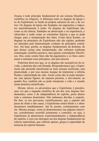Dogma é todo princípio fundamental de um sistema filosófico,
científico ou religioso. A diferença entre os dogmas da Igreja e
os do Espiritismo se funda na própria natureza de uns e de ou-
tros. Os dogmas da Igreja são fundados em suposições e impos-
tos autoritariamente à razão. Os dogmas do Espiritismo são,
como os da ciência, fundados na observação e na experiência, e
oferecidos à razão como as conclusões lógicas a que se pode
chegar, para a interpretação dos fatos. Como disse Kardec, os
dogmas ou princípios do Espiritismo não são rígidos, podendo
ser alterados pela demonstração evidente de princípios contrá-
rios. Até hoje, porém, os dogmas fundamentais da doutrina, de
que demos acima uma interpretação, não sofreram nenhuma
contestação científica positiva, mas apenas contradições filosófi-
cas. Ora, como contra fatos não há argumentos e os fatos conti-
nuam a sustentar esses princípios, eles prevalecem.
Poderiam dizer-nos que, se os dogmas são susceptíveis de re-
visão, a doutrina não está firmada. Responderíamos que o Espiri-
tismo não pretende transformar-se num sistema ossificado, sem
plasticidade, e por isso mesmo incapaz de interpretar a infinita
fluidez e plasticidade da vida. Assim como não se pode interpre-
tar, mas apenas figurar, de maneira precária, o movimento, no
quadro fixo, também não se pode interpretar a vida e o mundo
numa doutrina estratificada.
Diriam, talvez, os adversários que o Espiritismo é precário,
uma vez que a negação científica de um dos seus dogmas fun-
damentais, como a da independência do espírito, poria abaixo
toda a estrutura doutrinária. Não tenhamos dúvidas a respeito.
De fato, se nos provarem, cientificamente, que o espírito não
passa de efeito e não causa, o Espiritismo estará falido e o aban-
donaremos imediatamente. Até lá, porém, continuaremos com
ele. Mesmo porque, como já demonstramos nas páginas anterio-
res, consideramos ocorrido justamente o contrário, ou seja, o
Espiritismo já demonstrou experimentalmente a independência
do espírito, e com isso derrogou um dos dogmas fundamentais da
ciência materialista, que subsiste apenas, graças à capacidade de
teimosia do espírito humano.
 