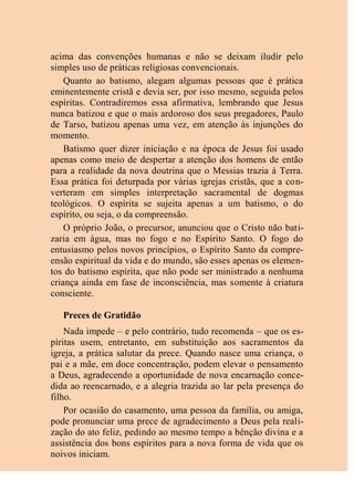 acima das convenções humanas e não se deixam iludir pelo
simples uso de práticas religiosas convencionais.
Quanto ao batismo, alegam algumas pessoas que é prática
eminentemente cristã e devia ser, por isso mesmo, seguida pelos
espíritas. Contradiremos essa afirmativa, lembrando que Jesus
nunca batizou e que o mais ardoroso dos seus pregadores, Paulo
de Tarso, batizou apenas uma vez, em atenção às injunções do
momento.
Batismo quer dizer iniciação e na época de Jesus foi usado
apenas como meio de despertar a atenção dos homens de então
para a realidade da nova doutrina que o Messias trazia à Terra.
Essa prática foi deturpada por várias igrejas cristãs, que a con-
verteram em simples interpretação sacramental de dogmas
teológicos. O espírita se sujeita apenas a um batismo, o do
espírito, ou seja, o da compreensão.
O próprio João, o precursor, anunciou que o Cristo não bati-
zaria em água, mas no fogo e no Espírito Santo. O fogo do
entusiasmo pelos novos princípios, o Espírito Santo da compre-
ensão espiritual da vida e do mundo, são esses apenas os elemen-
tos do batismo espírita, que não pode ser ministrado a nenhuma
criança ainda em fase de inconsciência, mas somente à criatura
consciente.
Preces de Gratidão
Nada impede – e pelo contrário, tudo recomenda – que os es-
píritas usem, entretanto, em substituição aos sacramentos da
igreja, a prática salutar da prece. Quando nasce uma criança, o
pai e a mãe, em doce concentração, podem elevar o pensamento
a Deus, agradecendo a oportunidade de nova encarnação conce-
dida ao reencarnado, e a alegria trazida ao lar pela presença do
filho.
Por ocasião do casamento, uma pessoa da família, ou amiga,
pode pronunciar uma prece de agradecimento a Deus pela reali-
zação do ato feliz, pedindo ao mesmo tempo a bênção divina e a
assistência dos bons espíritos para a nova forma de vida que os
noivos iniciam.
 