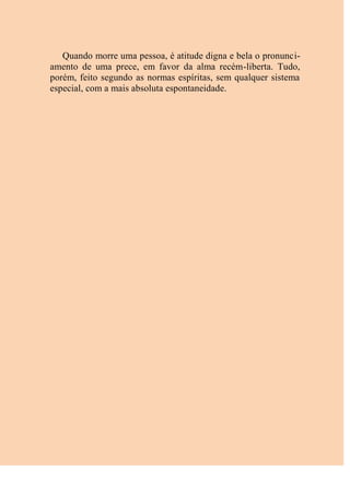Quando morre uma pessoa, é atitude digna e bela o pronunci-
amento de uma prece, em favor da alma recém-liberta. Tudo,
porém, feito segundo as normas espíritas, sem qualquer sistema
especial, com a mais absoluta espontaneidade.
 