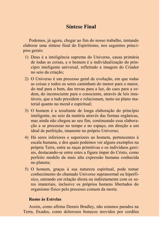 Síntese Final
Podemos, já agora, chegar ao fim do nosso trabalho, tentando
elaborar uma síntese final do Espiritismo, nos seguintes princí-
pios gerais:
1) Deus é a inteligência suprema do Universo, causa primária
de todas as coisas, e o homem é a individualização do prin-
cípio inteligente universal, refletindo a imagem do Criador
no seio da criação;
2) O Universo é um processo geral de evolução, em que todas
as coisas e todos os seres caminham do menor para o maior,
do mal para o bem, das trevas para a luz, do caos para a or-
dem, do inconsciente para o consciente, através de leis imu-
táveis, que a tudo presidem e relacionam, tanto no plano ma-
terial quanto no moral e espiritual;
3) O homem é a resultante de longa elaboração do princípio
inteligente, no seio da matéria através das formas orgânicas,
mas ainda não chegou ao seu fim, continuando essa elabora-
ção a se processar no tempo e no espaço, em direção a um
ideal de perfeição, imanente no próprio Universo;
4) Há seres inferiores e superiores ao homem, pertencentes à
escala humana, e dos quais podemos ver alguns exemplos na
própria Terra, entre as raças primitivas e os indivíduos geni-
ais, destacando-se entre estes a figura ímpar do Cristo, como
perfeito modelo da mais alta expressão humana conhecida
no planeta;
5) O homem, graças à sua natureza espiritual, pode tomar
conhecimento do chamado Universo supranormal ou hiperfí-
sico, entrando em relação direta ou indiretamente com os se-
res imateriais, inclusive os próprios homens libertados do
organismo físico pelo processo comum da morte.
Rumo às Estrelas
Assim, como afirma Dennis Bradley, não estamos parados na
Terra, fixados, como dolorosos bonecos movidos por cordões
 