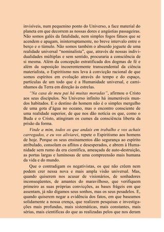 invisíveis, num pequenino ponto do Universo, a face material do
planeta em que decorrem as nossas dores e angústias passageiras.
Não somos galés da fatalidade, nem simples fogos fátuos que se
acendem e apagam, ininterruptamente, no breve intervalo entre o
berço e o túmulo. Não somos também o absurdo joguete de uma
realidade universal “nominalista”, que, através de nossas indivi-
dualidades múltiplas e sem sentido, procuraria a consciência de
si mesma. Além da concepção estratificada dos dogmas de fé e
além da suposição incoerentemente transcendental da ciência
materialista, o Espiritismo nos leva à convicção racional de que
somos espíritos em evolução através do tempo e do espaço,
partículas de um todo que é a Humanidade universal, e cami-
nhamos da Terra em direção às estrelas.
“Na casa de meu pai há muitas moradas”, afirmou o Cristo
aos seus discípulos. No Universo infinito há inumeráveis mun-
dos habitados. E o destino do homem não é o simples mergulho
de uma gota d’água no oceano, mas o encontro consciente de
uma realidade superior, de que nos dão notícia os que, como o
Buda e o Cristo, atingiram os cumes da consciência liberta da
prisão da forma.
Vinde a mim, todos os que andais em trabalho e vos achais
carregados, e eu vos aliviarei, repete o Espiritismo aos homens
de hoje. Porque os seus ensinamentos dão segurança ao espírito
atribulado, consolam os aflitos e desesperados, e abrem à Huma-
nidade sem rumo da era científica, ameaçada de auto-destruição,
as portas largas e luminosas de uma compreensão mais humana
da vida e do mundo.
Que o contradigam os negativistas, os que não crêem nem
podem crer nessa nova e mais ampla visão universal. Mas,
quando quiserem nos acusar de visionários, de sonhadores
inconseqüentes, de amantes do maravilhoso, que verifiquem
primeiro as suas próprias convicções, as bases frágeis em que
assentam, já não digamos seus sonhos, mas os seus pesadelos. E,
quando quiserem negar a evidência dos fatos, em que baseamos
solidamente a nossa crença, que realizem pesquisas e investiga-
ções mais profundas, mais sistemáticas, mais constantes, mais
sérias, mais científicas do que as realizadas pelos que nos deram
 