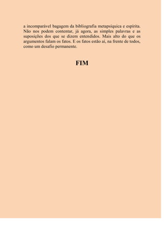 a incomparável bagagem da bibliografia metapsíquica e espírita.
Não nos podem contentar, já agora, as simples palavras e as
suposições dos que se dizem entendidos. Mais alto do que os
argumentos falam os fatos. E os fatos estão aí, na frente de todos,
como um desafio permanente.
FIM
 