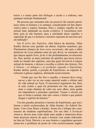 teoria e a maior parte dos biólogos a aceita e a endossa, sem
qualquer restrição fundamental.
Há pessoas que entendem não ser possível tão estreito paren-
tesco entre os homens e os animais, considerando tal fato depre-
ciativo para a espécie humana. Puro e simples orgulho de um
animal mais adiantado na escala evolutiva. E incoerência tam-
bém, pois já não bastaria, para a satisfação desse orgulho, a
suposição de que é o homem o máximo expoente do universo por
ele habitado?
Em O Livro dos Espíritos, obra básica da doutrina, Allan
Kardec deixou essa questão em aberto. Espírito cauteloso, que
Flammarion chamou de bom senso encarnado, não quis o sábio
professor de Lyon adiantar mais do que devia, no momento em
que lançou aquele livro, já de si tão profundamente revolucioná-
rio. Deu, porém, as duas correntes de opiniões que havia encon-
trado no mundo dos espíritos, uma das quais favorável à origem
animal do homem, e deixou a escolha a critério dos leitores. Em
A Gênese - os milagres e as predições segundo o Espiritismo,
Kardec define, porém, a posição do Espiritismo, no capítulo X,
referente à gênese orgânica, afirmando taxativamente:
“Ainda que isso lhe fira o orgulho, o homem deve resig-
nar-se a não ver no seu corpo material senão o último anel
da vida animal na Terra. O inexorável argumento dos fatos
aí está, contra o qual ele protestará em vão, mas, quanto
mais o corpo diminui de valor aos seus olhos, mais ganha
em importância o princípio espiritual. Vemos o círculo em
que se fecha o animal, mas não vemos o limite a que poderá
chegar o espírito do homem.”
Um dos grandes pioneiros e mestres do Espiritismo, que auxi-
liaram a tarefa esclarecedora de Allan Kardec, foi Gabriel De-
lanne. Com Léon Denis e Kardec, forma ele a trilogia dos cons-
trutores do moderno espiritualismo. Em sua obra A Evolução
Anímica, dá-nos uma visão ainda mais ampla e minuciosa desse
lento processo através do qual o homem vem sendo elaborado,
na face da Terra. Darwin e os seus êmulos e seguidores apresen-
taram-nos o problema do ponto de vista exclusivamente orgâni-
 