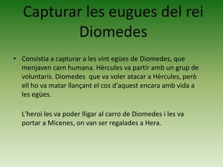 • Consistia a capturar a les vint egües de Diomedes, que
menjaven carn humana. Hèrcules va partir amb un grup de
voluntaris. Diomedes que va voler atacar a Hèrcules, però
ell ho va matar llançant el cos d'aquest encara amb vida a
les egües.
L'heroi les va poder lligar al carro de Diomedes i les va
portar a Micenes, on van ser regalades a Hera.
Capturar les eugues del rei
Diomedes
 