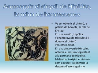• Va ser obtenir el cinturó, a
petició de Admeté, la filla de
Eristeu.
En una versió , Hipòlita
s'enamorava de Hèrcules i li
donava el cinturó
voluntàriament.
En una altra versió Hèrcules
obtenia el cinturó segrestant
a la germana de Hipòlita,
Melanipa, i exigint el cinturó
com a rescat, i alliberant-la
després d'aconseguir-ho
 