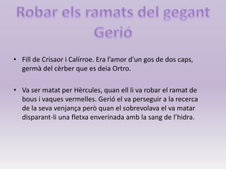 • Fill de Crisaor i Calírroe. Era l’amor d’un gos de dos caps,
germà del cèrber que es deia Ortro.
• Va ser matat per Hèrcules, quan ell li va robar el ramat de
bous i vaques vermelles. Gerió el va perseguir a la recerca
de la seva venjança però quan el sobrevolava el va matar
disparant-li una fletxa enverinada amb la sang de l’hidra.
 