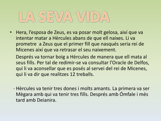 • Hera, l’esposa de Zeus, es va posar molt gelosa, així que va
intentar matar a Hèrcules abans de que ell naixes. Li va
prometre a Zeus que el primer fill que nasqués seria rei de
Micenes així que va retrasar el seu naixement.
Després va tornar boig a Hèrcules de manera que ell mata al
seus fills. Per tal de redimir-se va consultar l’Oracle de Delfos,
qui li va aconsellar que es posés al servei del rei de Micenes,
qui li va dir que realitzes 12 treballs.
· Hèrcules va tenir tres dones i molts amants. La primera va ser
Mègara amb qui va tenir tres fills. Després amb Ómfale i més
tard amb Deianira.
 