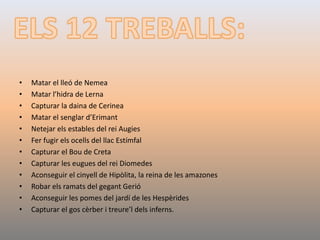 • Matar el lleó de Nemea
• Matar l’hidra de Lerna
• Capturar la daina de Cerinea
• Matar el senglar d’Erimant
• Netejar els estables del rei Augies
• Fer fugir els ocells del llac Estímfal
• Capturar el Bou de Creta
• Capturar les eugues del rei Diomedes
• Aconseguir el cinyell de Hipòlita, la reina de les amazones
• Robar els ramats del gegant Gerió
• Aconseguir les pomes del jardí de les Hespèrides
• Capturar el gos cèrber i treure’l dels inferns.
 