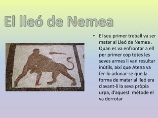 • El seu primer treball va ser
matar al Lleó de Nemea .
Quan es va enfrontar a ell
per primer cop totes les
seves armes li van resultar
inútils, així que Atena va
fer-lo adonar-se que la
forma de matar al lleó era
clavant-li la seva pròpia
urpa, d’aquest mètode el
va derrotar
 