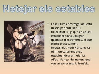• Eriseu li va encarregar aquesta
missió per humiliar-li i
ridiculitzar-li , ja que en aquell
estable hi havia una gran
quantitat d’excrements, el que
el feia pràcticament
impossible . Però Hèrcules va
obrir un canal entre els
estables i desviant els rius
Alfeu i Peneu, de manera que
van arrastrar tota la brutícia.
 