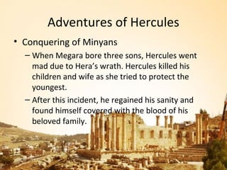 Adventures of Hercules
• Conquering of Minyans
  – When Megara bore three sons, Hercules went
    mad due to Hera’s wrath. Hercules killed his
    children and wife as she tried to protect the
    youngest.
  – After this incident, he regained his sanity and
    found himself covered with the blood of his
    beloved family.
 