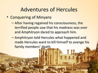 Adventures of Hercules
• Conquering of Minyans
  – After having regained his consciousness, the
    terrified people saw that his madness was over
    and Amphitryon dared to approach him.
  – Amphitryon told Hercules what happened and
    made Hercules want to kill himself to avenge his
    family members’ death
 