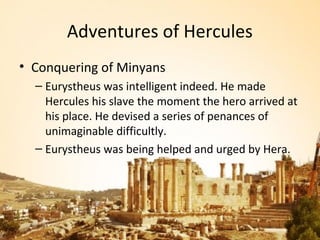 Adventures of Hercules
• Conquering of Minyans
  – Eurystheus was intelligent indeed. He made
    Hercules his slave the moment the hero arrived at
    his place. He devised a series of penances of
    unimaginable difficultly.
  – Eurystheus was being helped and urged by Hera.
 