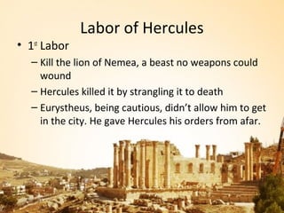 Labor of Hercules
• 1st Labor
   – Kill the lion of Nemea, a beast no weapons could
     wound
   – Hercules killed it by strangling it to death
   – Eurystheus, being cautious, didn’t allow him to get
     in the city. He gave Hercules his orders from afar.
 