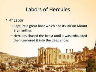 Labors of Hercules
• 4th Labor
  – Capture a great boar which had its lair on Mount
    Erymanthus
  – Hercules chased the beast until it was exhausted
    then cornered it into the deep snow.
 