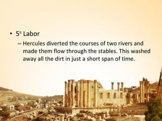 • 5th Labor
  – Hercules diverted the courses of two rivers and
    made them flow through the stables. This washed
    away all the dirt in just a short span of time.
 