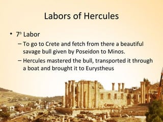 Labors of Hercules
• 7th Labor
  – To go to Crete and fetch from there a beautiful
    savage bull given by Poseidon to Minos.
  – Hercules mastered the bull, transported it through
    a boat and brought it to Eurystheus
 