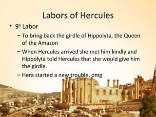 Labors of Hercules
• 9th Labor
  – To bring back the girdle of Hippolyta, the Queen
    of the Amazon
  – When Hercules arrived she met him kindly and
    Hippolyta told Hercules that she would give him
    the girdle.
  – Hera started a new trouble. omg
 