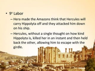 • 9th Labor
  – Hera made the Amazons think that Hercules will
    carry Hippolyta off and they attacked him down
    on his ship.
  – Hercules, without a single thought on how kind
    Hippolyta is, killed her in an instant and then held
    back the other, allowing him to escape with the
    girdle.
 