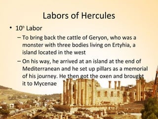 Labors of Hercules
• 10th Labor
  – To bring back the cattle of Geryon, who was a
    monster with three bodies living on Ertyhia, a
    island located in the west
  – On his way, he arrived at an island at the end of
    Mediterranean and he set up pillars as a memorial
    of his journey. He then got the oxen and brought
    it to Mycenae
 
