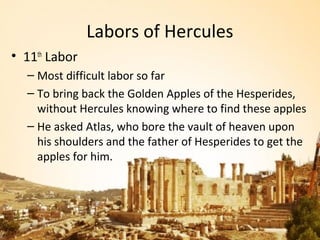 Labors of Hercules
• 11th Labor
  – Most difficult labor so far
  – To bring back the Golden Apples of the Hesperides,
    without Hercules knowing where to find these apples
  – He asked Atlas, who bore the vault of heaven upon
    his shoulders and the father of Hesperides to get the
    apples for him.
 
